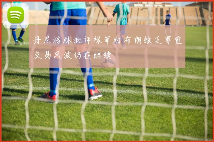 丹尼格林批评绿军对布朗缺乏尊重交易风波仍在继续